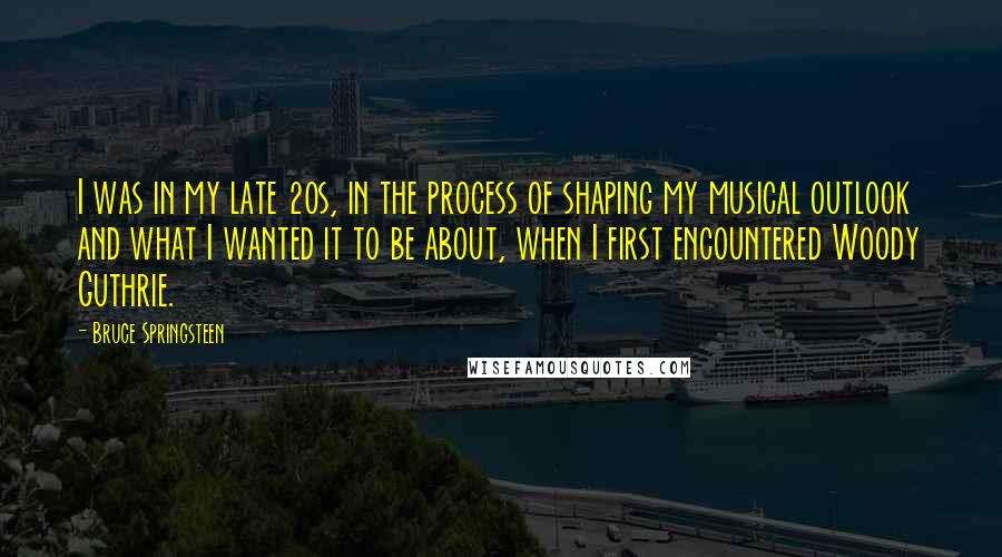 Bruce Springsteen Quotes: I was in my late 20s, in the process of shaping my musical outlook and what I wanted it to be about, when I first encountered Woody Guthrie.