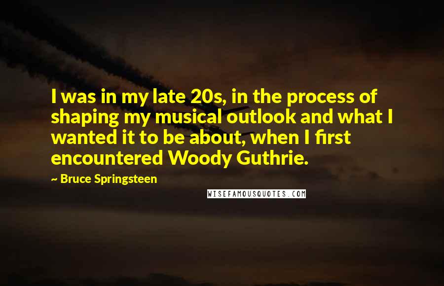 Bruce Springsteen Quotes: I was in my late 20s, in the process of shaping my musical outlook and what I wanted it to be about, when I first encountered Woody Guthrie.