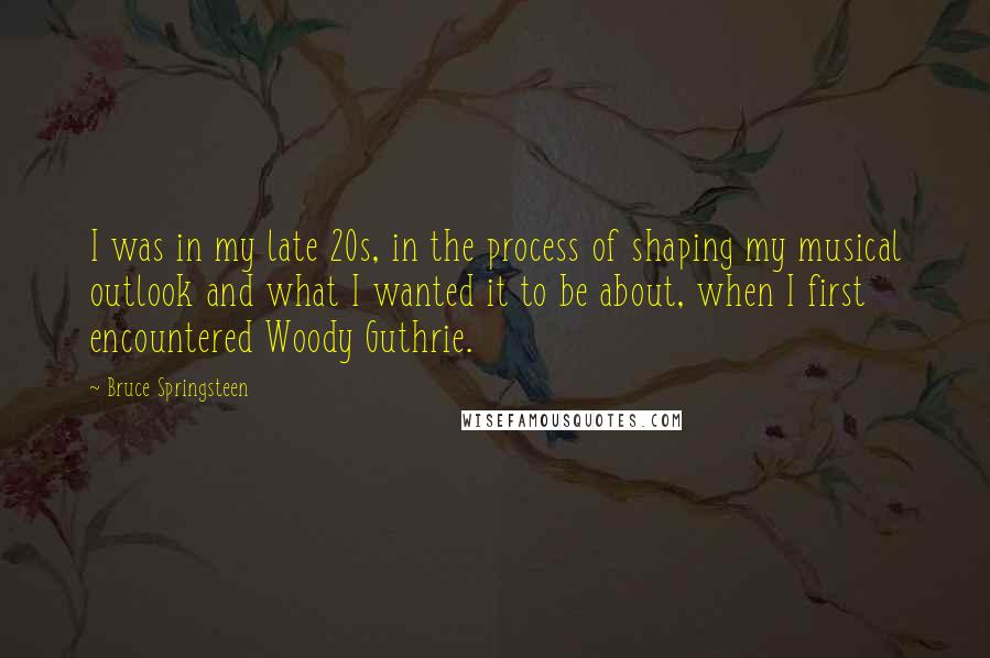 Bruce Springsteen Quotes: I was in my late 20s, in the process of shaping my musical outlook and what I wanted it to be about, when I first encountered Woody Guthrie.