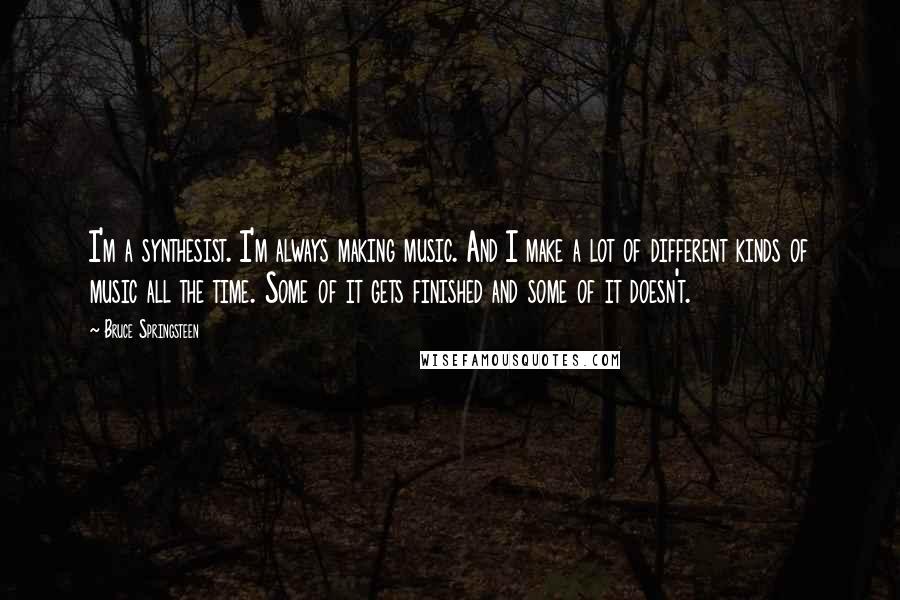 Bruce Springsteen Quotes: I'm a synthesist. I'm always making music. And I make a lot of different kinds of music all the time. Some of it gets finished and some of it doesn't.