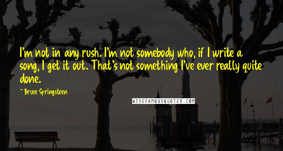 Bruce Springsteen Quotes: I'm not in any rush. I'm not somebody who, if I write a song, I get it out. That's not something I've ever really quite done.