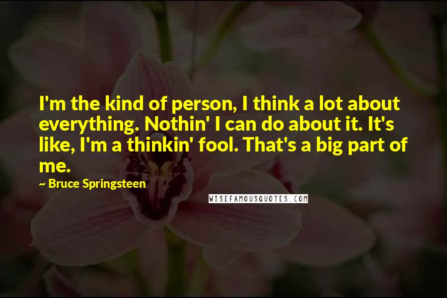 Bruce Springsteen Quotes: I'm the kind of person, I think a lot about everything. Nothin' I can do about it. It's like, I'm a thinkin' fool. That's a big part of me.