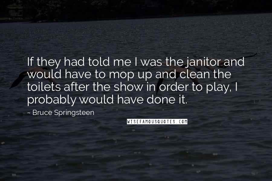 Bruce Springsteen Quotes: If they had told me I was the janitor and would have to mop up and clean the toilets after the show in order to play, I probably would have done it.