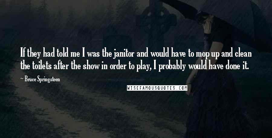 Bruce Springsteen Quotes: If they had told me I was the janitor and would have to mop up and clean the toilets after the show in order to play, I probably would have done it.