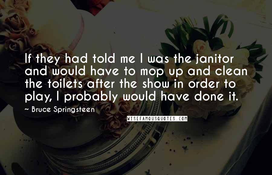 Bruce Springsteen Quotes: If they had told me I was the janitor and would have to mop up and clean the toilets after the show in order to play, I probably would have done it.