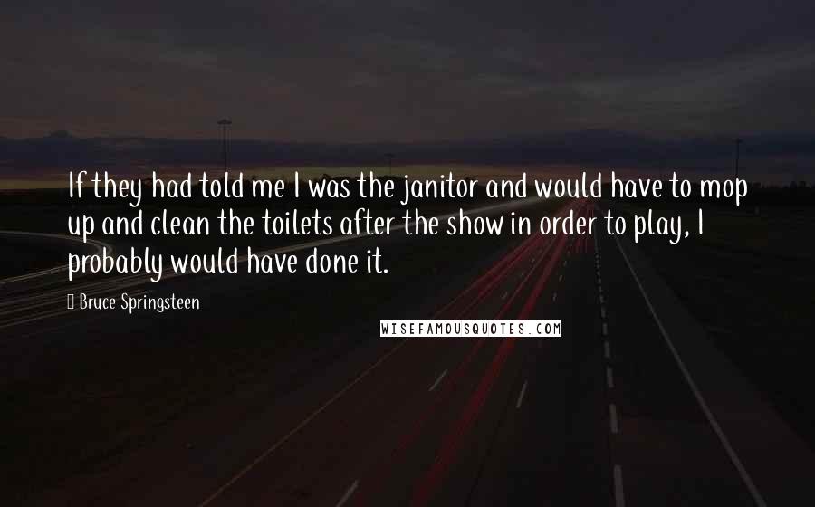 Bruce Springsteen Quotes: If they had told me I was the janitor and would have to mop up and clean the toilets after the show in order to play, I probably would have done it.