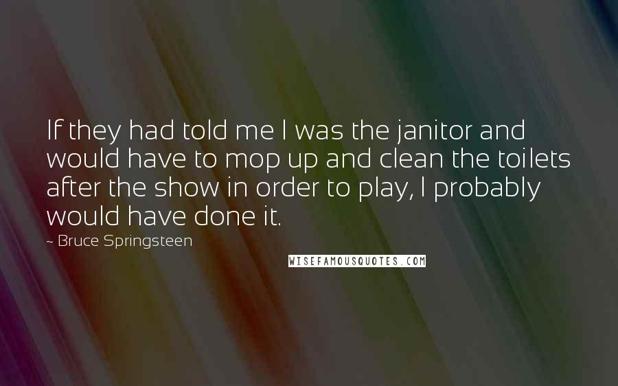 Bruce Springsteen Quotes: If they had told me I was the janitor and would have to mop up and clean the toilets after the show in order to play, I probably would have done it.