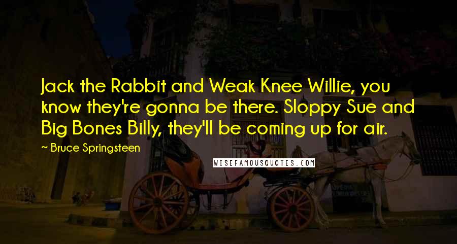 Bruce Springsteen Quotes: Jack the Rabbit and Weak Knee Willie, you know they're gonna be there. Sloppy Sue and Big Bones Billy, they'll be coming up for air.