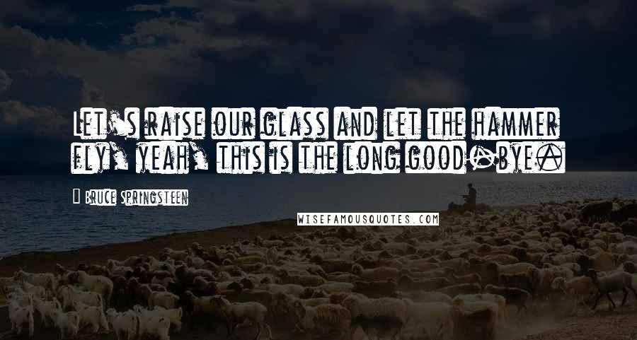 Bruce Springsteen Quotes: Let's raise our glass and let the hammer fly, yeah, this is the long good-bye.