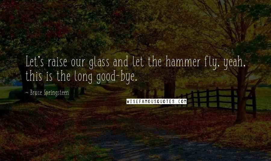 Bruce Springsteen Quotes: Let's raise our glass and let the hammer fly, yeah, this is the long good-bye.