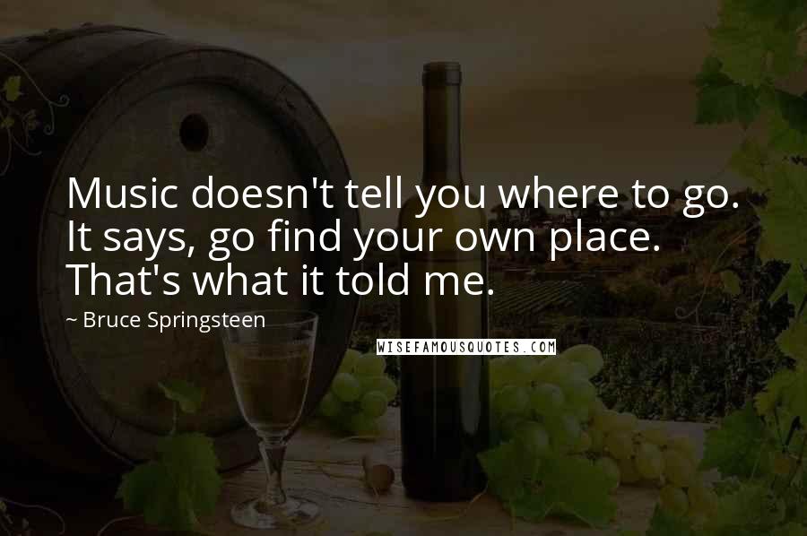 Bruce Springsteen Quotes: Music doesn't tell you where to go. It says, go find your own place. That's what it told me.