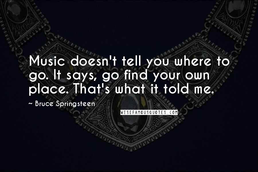 Bruce Springsteen Quotes: Music doesn't tell you where to go. It says, go find your own place. That's what it told me.