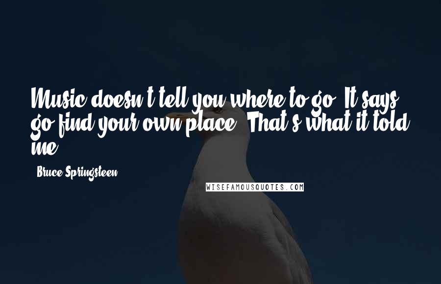 Bruce Springsteen Quotes: Music doesn't tell you where to go. It says, go find your own place. That's what it told me.