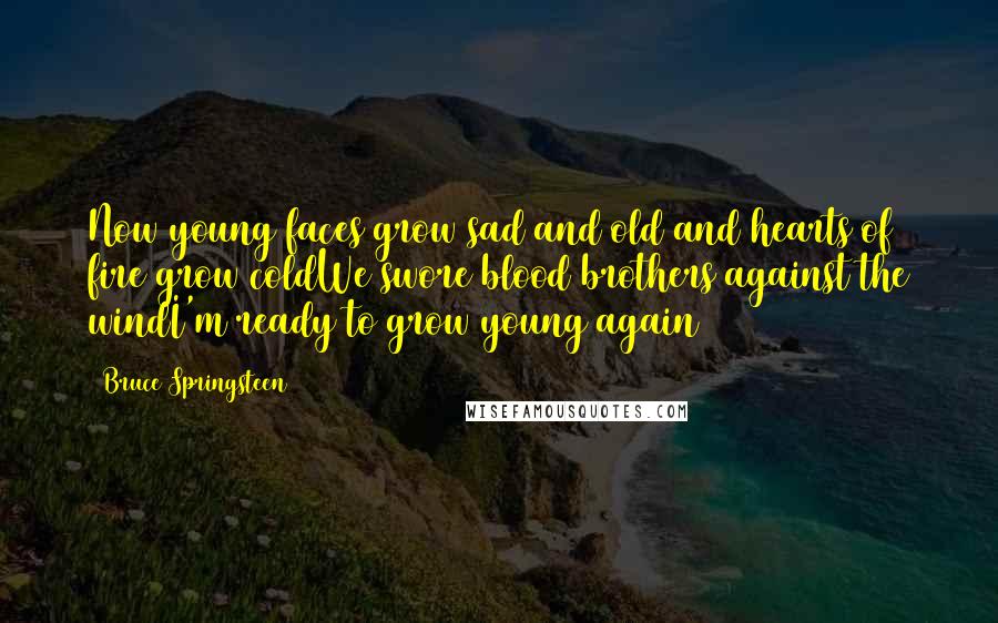 Bruce Springsteen Quotes: Now young faces grow sad and old and hearts of fire grow coldWe swore blood brothers against the windI'm ready to grow young again