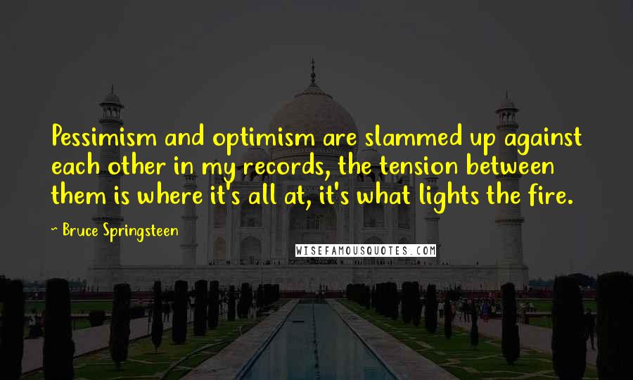 Bruce Springsteen Quotes: Pessimism and optimism are slammed up against each other in my records, the tension between them is where it's all at, it's what lights the fire.