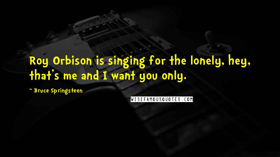 Bruce Springsteen Quotes: Roy Orbison is singing for the lonely, hey, that's me and I want you only.