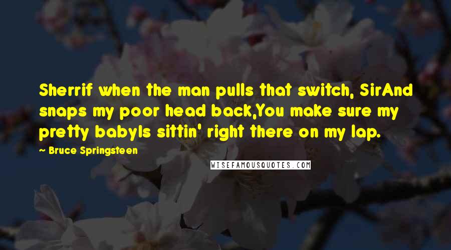 Bruce Springsteen Quotes: Sherrif when the man pulls that switch, SirAnd snaps my poor head back,You make sure my pretty babyIs sittin' right there on my lap.