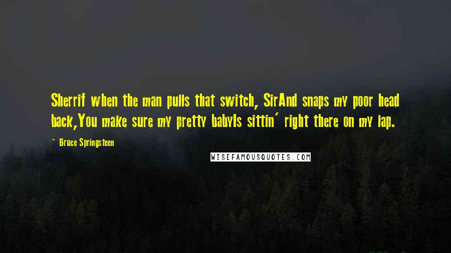 Bruce Springsteen Quotes: Sherrif when the man pulls that switch, SirAnd snaps my poor head back,You make sure my pretty babyIs sittin' right there on my lap.