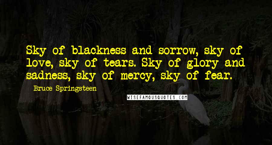 Bruce Springsteen Quotes: Sky of blackness and sorrow, sky of love, sky of tears. Sky of glory and sadness, sky of mercy, sky of fear.