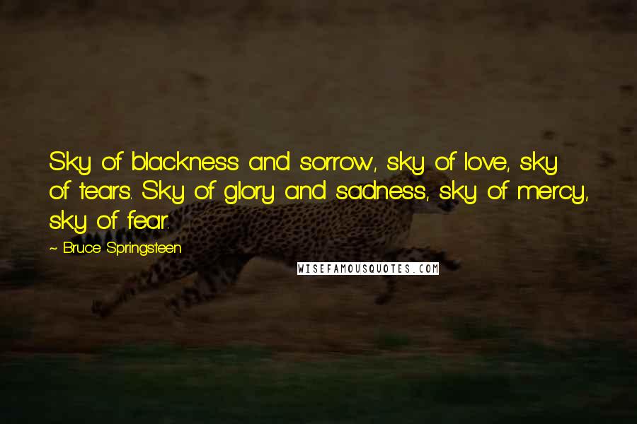 Bruce Springsteen Quotes: Sky of blackness and sorrow, sky of love, sky of tears. Sky of glory and sadness, sky of mercy, sky of fear.