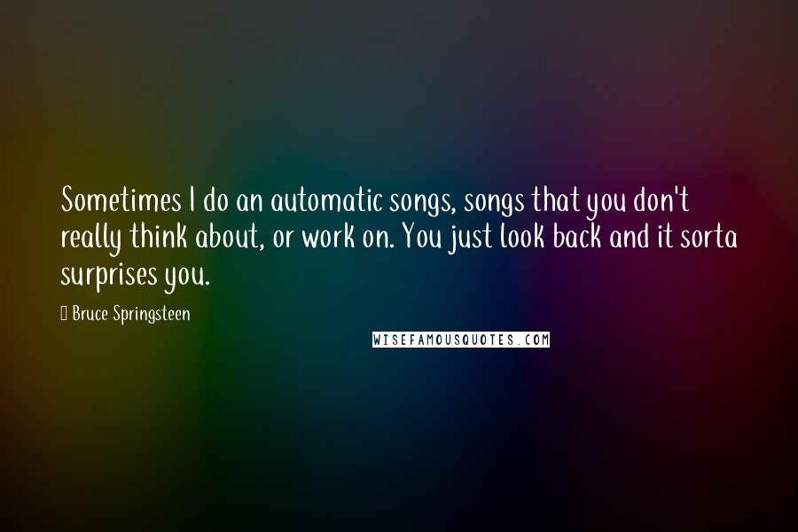 Bruce Springsteen Quotes: Sometimes I do an automatic songs, songs that you don't really think about, or work on. You just look back and it sorta surprises you.