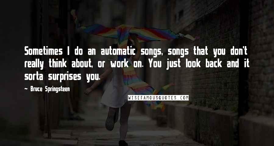 Bruce Springsteen Quotes: Sometimes I do an automatic songs, songs that you don't really think about, or work on. You just look back and it sorta surprises you.