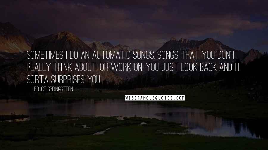 Bruce Springsteen Quotes: Sometimes I do an automatic songs, songs that you don't really think about, or work on. You just look back and it sorta surprises you.