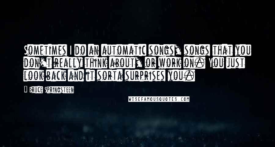 Bruce Springsteen Quotes: Sometimes I do an automatic songs, songs that you don't really think about, or work on. You just look back and it sorta surprises you.