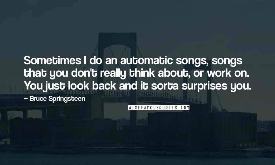 Bruce Springsteen Quotes: Sometimes I do an automatic songs, songs that you don't really think about, or work on. You just look back and it sorta surprises you.