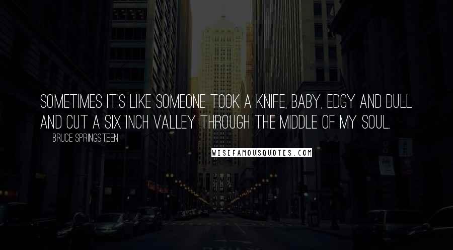 Bruce Springsteen Quotes: Sometimes it's like someone took a knife, baby, edgy and dull and cut a six inch valley through the middle of my soul.