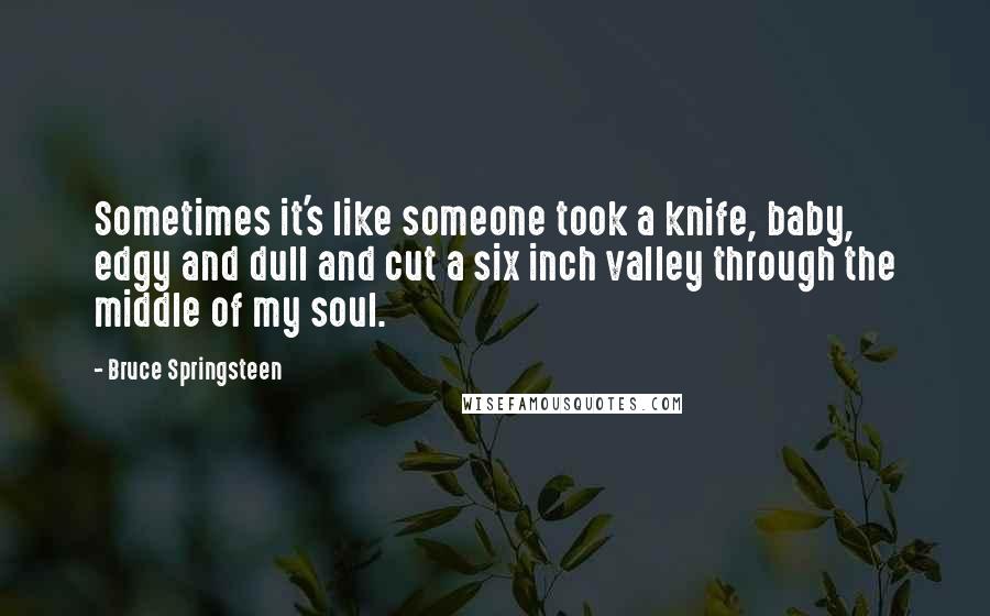 Bruce Springsteen Quotes: Sometimes it's like someone took a knife, baby, edgy and dull and cut a six inch valley through the middle of my soul.