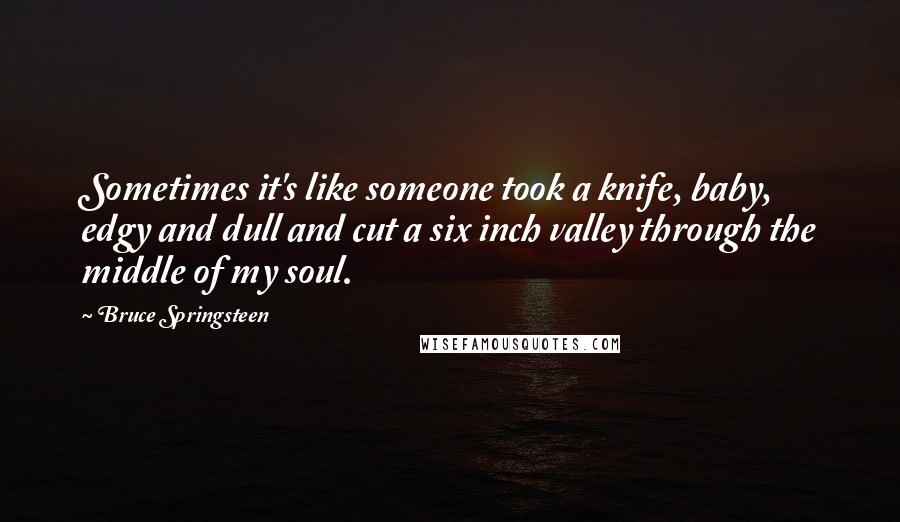 Bruce Springsteen Quotes: Sometimes it's like someone took a knife, baby, edgy and dull and cut a six inch valley through the middle of my soul.