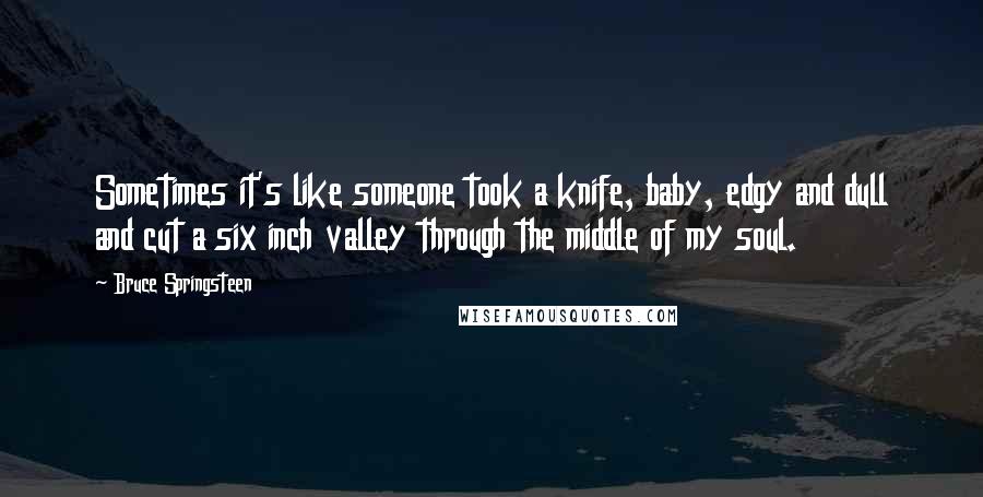 Bruce Springsteen Quotes: Sometimes it's like someone took a knife, baby, edgy and dull and cut a six inch valley through the middle of my soul.