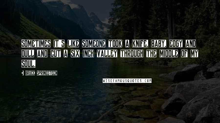 Bruce Springsteen Quotes: Sometimes it's like someone took a knife, baby, edgy and dull and cut a six inch valley through the middle of my soul.