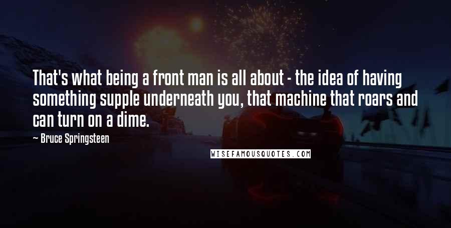 Bruce Springsteen Quotes: That's what being a front man is all about - the idea of having something supple underneath you, that machine that roars and can turn on a dime.