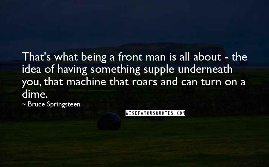 Bruce Springsteen Quotes: That's what being a front man is all about - the idea of having something supple underneath you, that machine that roars and can turn on a dime.