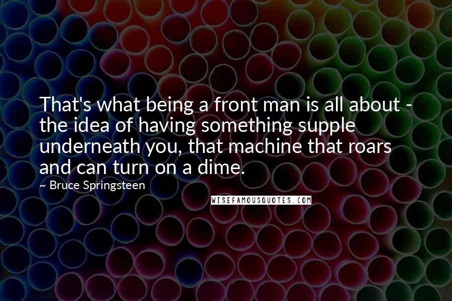 Bruce Springsteen Quotes: That's what being a front man is all about - the idea of having something supple underneath you, that machine that roars and can turn on a dime.