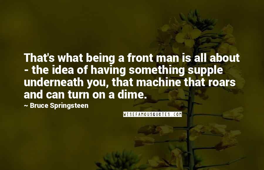 Bruce Springsteen Quotes: That's what being a front man is all about - the idea of having something supple underneath you, that machine that roars and can turn on a dime.