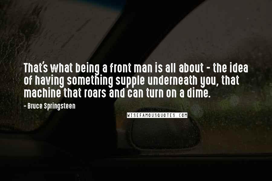 Bruce Springsteen Quotes: That's what being a front man is all about - the idea of having something supple underneath you, that machine that roars and can turn on a dime.