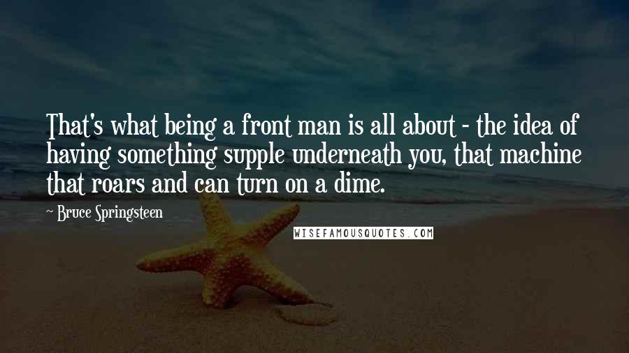 Bruce Springsteen Quotes: That's what being a front man is all about - the idea of having something supple underneath you, that machine that roars and can turn on a dime.