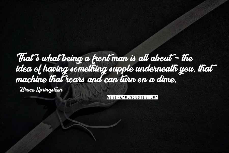 Bruce Springsteen Quotes: That's what being a front man is all about - the idea of having something supple underneath you, that machine that roars and can turn on a dime.