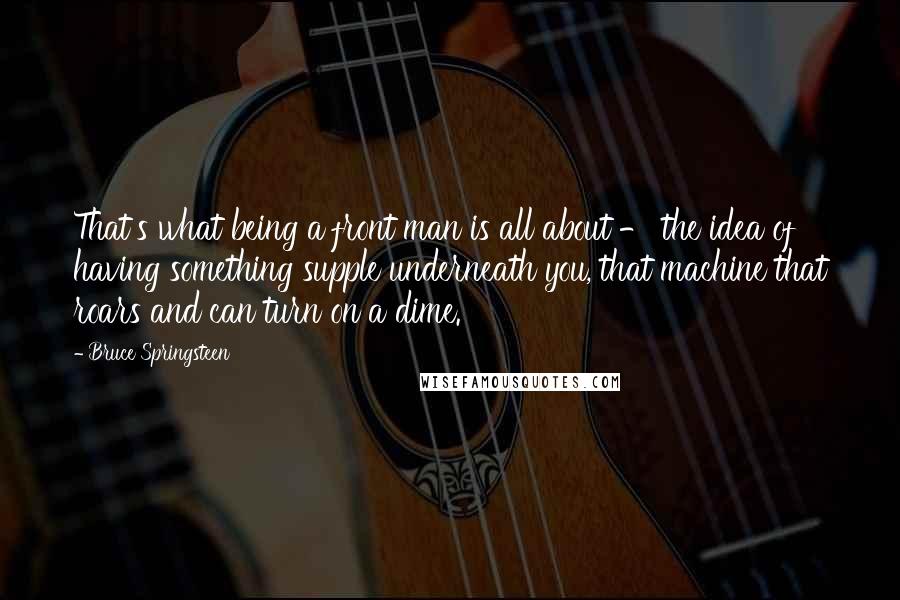 Bruce Springsteen Quotes: That's what being a front man is all about - the idea of having something supple underneath you, that machine that roars and can turn on a dime.