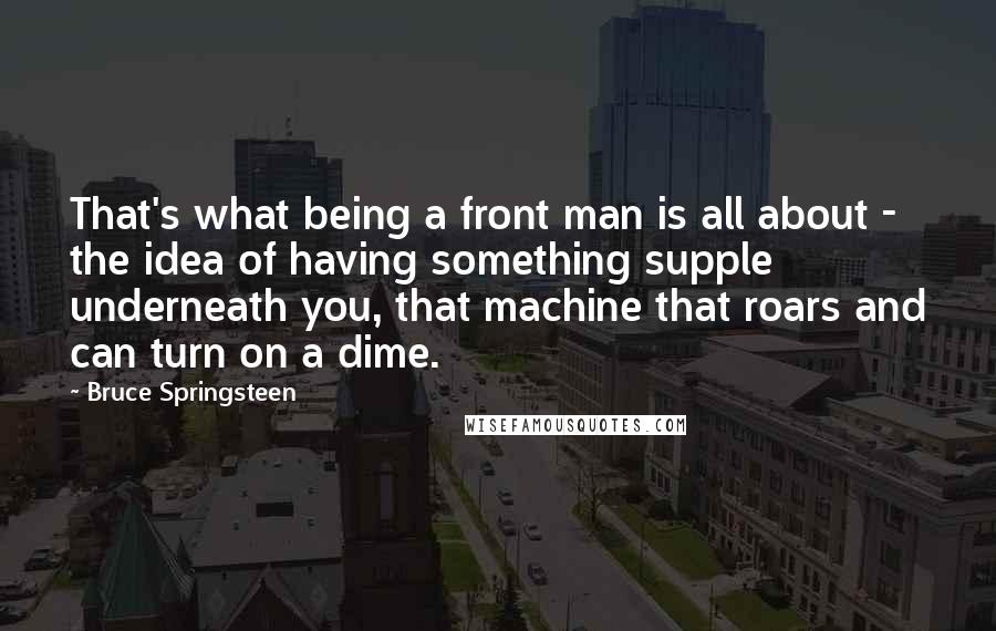 Bruce Springsteen Quotes: That's what being a front man is all about - the idea of having something supple underneath you, that machine that roars and can turn on a dime.