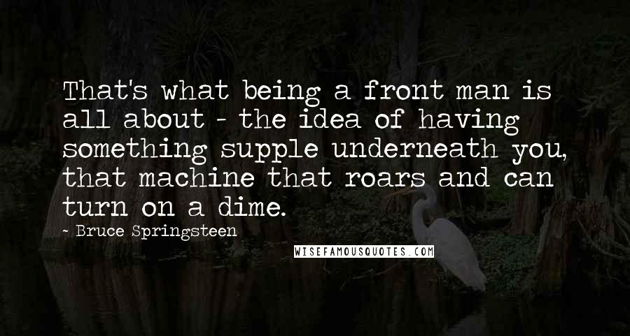 Bruce Springsteen Quotes: That's what being a front man is all about - the idea of having something supple underneath you, that machine that roars and can turn on a dime.