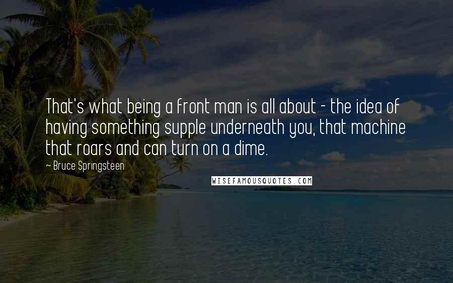 Bruce Springsteen Quotes: That's what being a front man is all about - the idea of having something supple underneath you, that machine that roars and can turn on a dime.