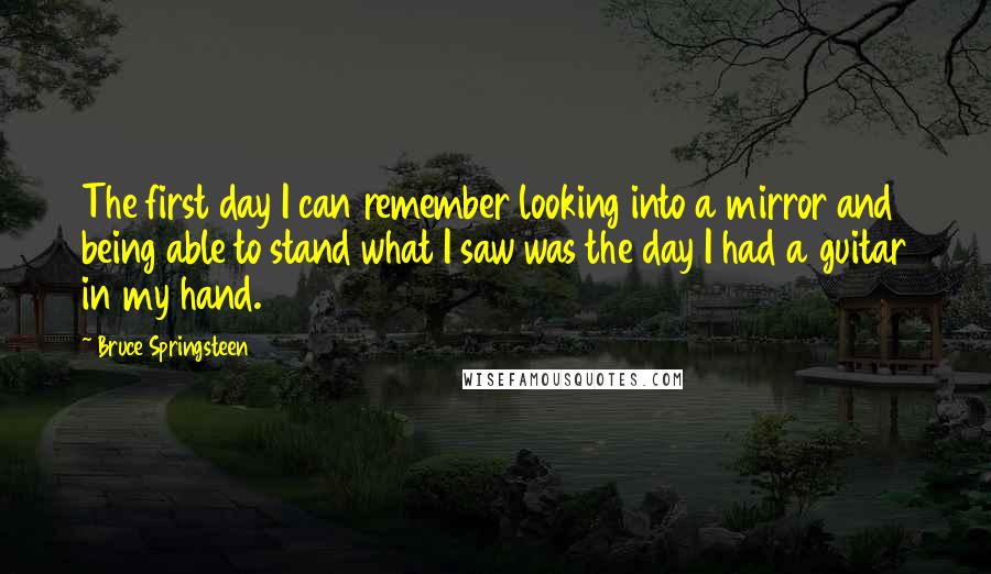Bruce Springsteen Quotes: The first day I can remember looking into a mirror and being able to stand what I saw was the day I had a guitar in my hand.