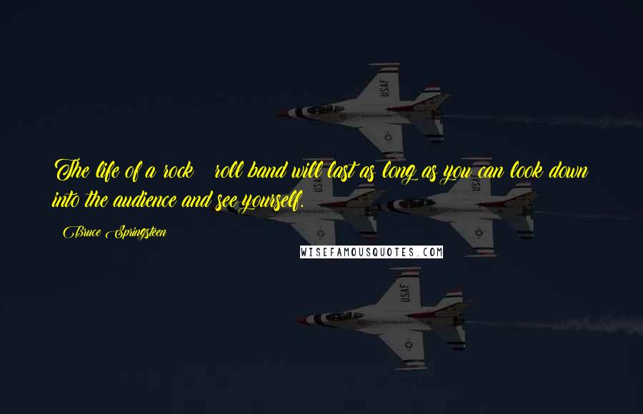 Bruce Springsteen Quotes: The life of a rock & roll band will last as long as you can look down into the audience and see yourself.