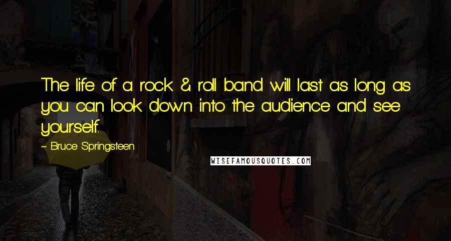 Bruce Springsteen Quotes: The life of a rock & roll band will last as long as you can look down into the audience and see yourself.