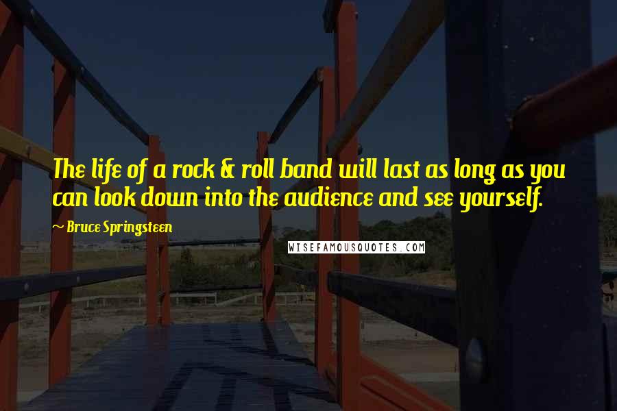 Bruce Springsteen Quotes: The life of a rock & roll band will last as long as you can look down into the audience and see yourself.