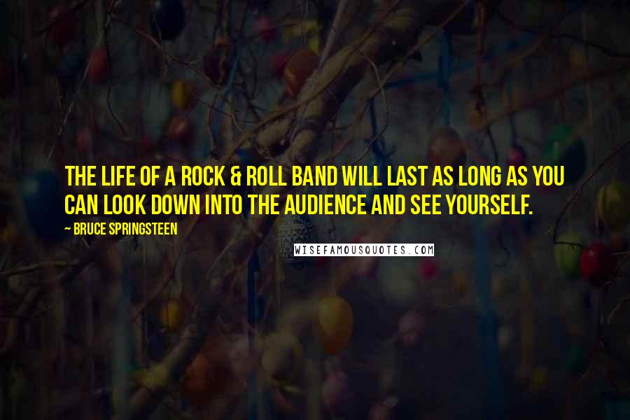 Bruce Springsteen Quotes: The life of a rock & roll band will last as long as you can look down into the audience and see yourself.